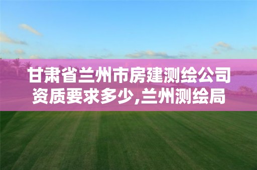 甘肅省蘭州市房建測繪公司資質(zhì)要求多少,蘭州測繪局在哪兒。