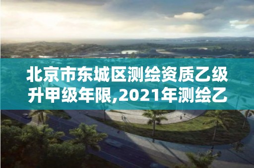 北京市東城區測繪資質乙級升甲級年限,2021年測繪乙級資質