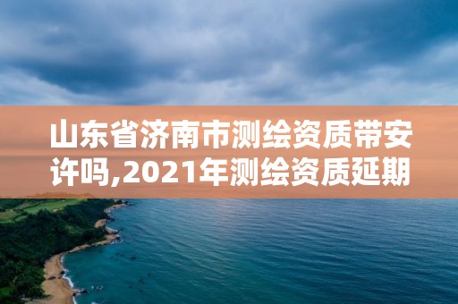 山東省濟南市測繪資質帶安許嗎,2021年測繪資質延期山東