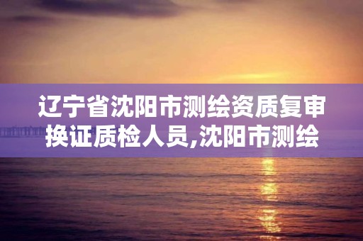 遼寧省沈陽市測繪資質復審換證質檢人員,沈陽市測繪院是什么單位。