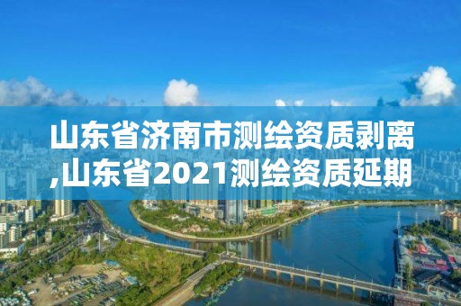 山東省濟南市測繪資質剝離,山東省2021測繪資質延期公告