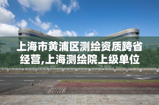 上海市黃浦區測繪資質跨省經營,上海測繪院上級單位