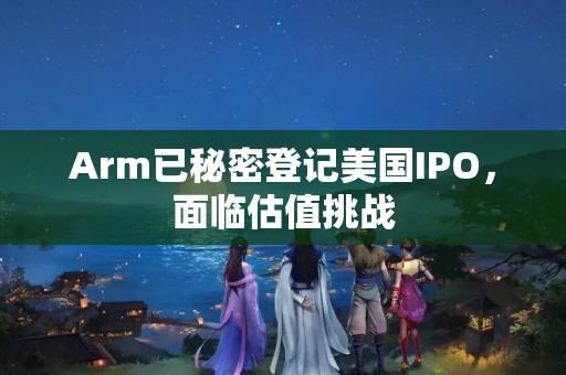 Arm已秘密登記美國IPO，面臨估值挑戰