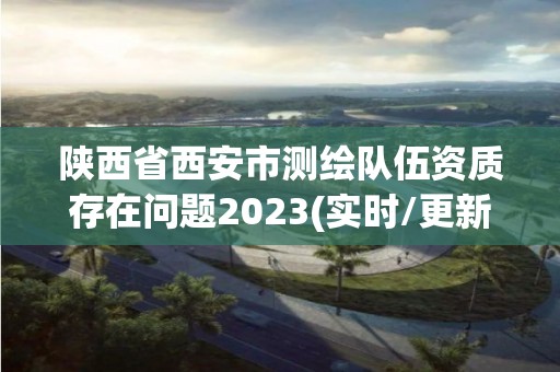 陜西省西安市測繪隊伍資質(zhì)存在問題2023(實時/更新中)