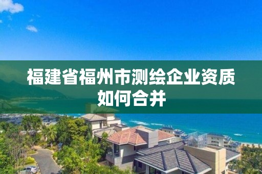 福建省福州市測繪企業(yè)資質(zhì)如何合并