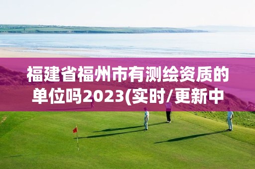 福建省福州市有測繪資質(zhì)的單位嗎2023(實時/更新中)