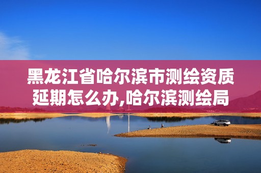 黑龍江省哈爾濱市測(cè)繪資質(zhì)延期怎么辦,哈爾濱測(cè)繪局是干什么的