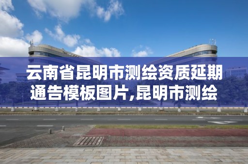 云南省昆明市測繪資質延期通告模板圖片,昆明市測繪管理中心