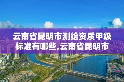 云南省昆明市測繪資質甲級標準有哪些,云南省昆明市測繪資質甲級標準有哪些企業。