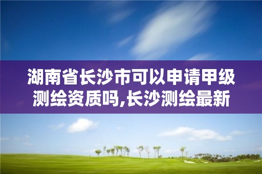 湖南省長(zhǎng)沙市可以申請(qǐng)甲級(jí)測(cè)繪資質(zhì)嗎,長(zhǎng)沙測(cè)繪最新招聘