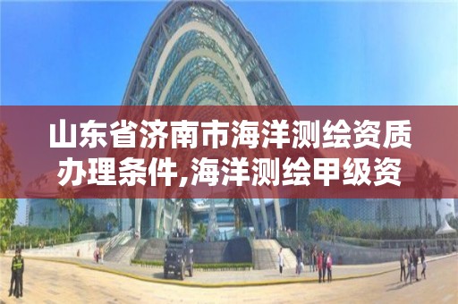 山東省濟南市海洋測繪資質辦理條件,海洋測繪甲級資質