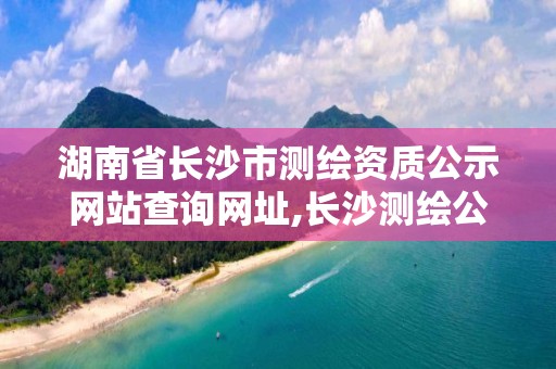 湖南省長沙市測繪資質公示網站查詢網址,長沙測繪公司資質有哪家。