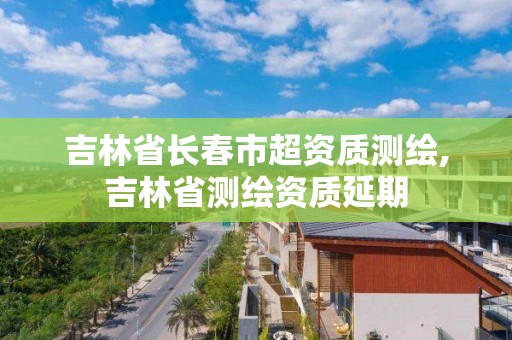 吉林省長春市超資質測繪,吉林省測繪資質延期