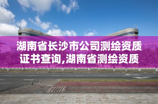 湖南省長沙市公司測繪資質證書查詢,湖南省測繪資質申請公示。