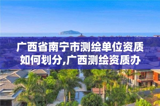 廣西省南寧市測繪單位資質如何劃分,廣西測繪資質辦理