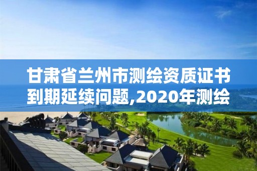 甘肅省蘭州市測繪資質證書到期延續問題,2020年測繪資質證書延期。