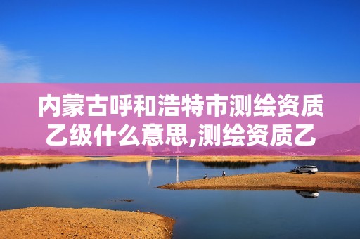 內蒙古呼和浩特市測繪資質乙級什么意思,測繪資質乙級業務范圍