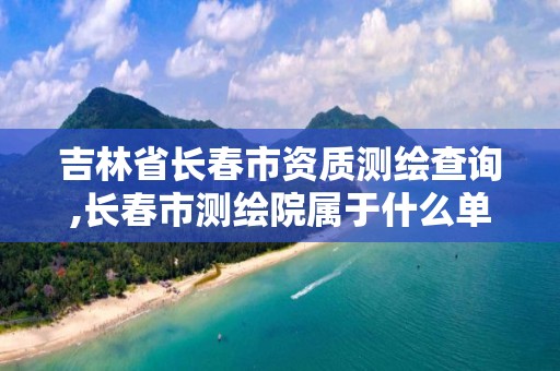 吉林省長春市資質測繪查詢,長春市測繪院屬于什么單位