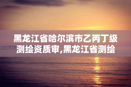 黑龍江省哈爾濱市乙丙丁級測繪資質審,黑龍江省測繪資質延期通知