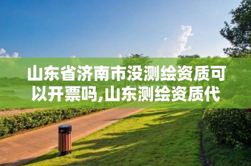 山東省濟南市沒測繪資質可以開票嗎,山東測繪資質代辦。