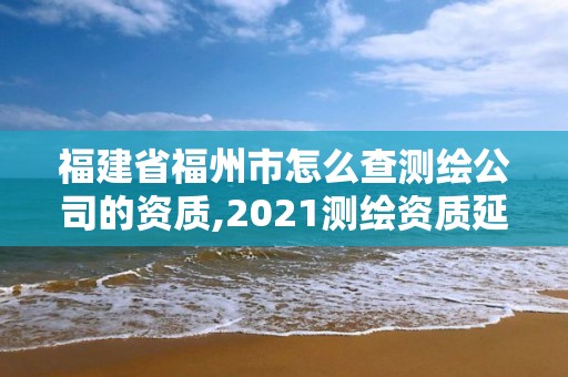 福建省福州市怎么查測繪公司的資質,2021測繪資質延期公告福建省。