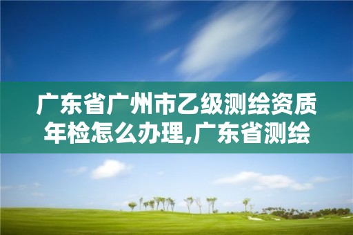 廣東省廣州市乙級測繪資質年檢怎么辦理,廣東省測繪資質辦理流程。