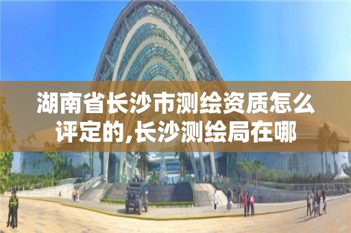 湖南省長沙市測繪資質(zhì)怎么評定的,長沙測繪局在哪