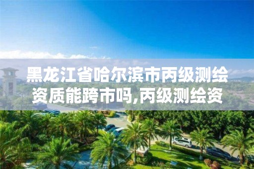 黑龍江省哈爾濱市丙級測繪資質能跨市嗎,丙級測繪資質可以承接哪些業(yè)務。