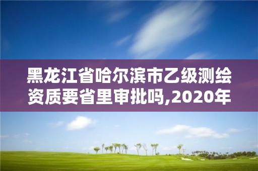 黑龍江省哈爾濱市乙級測繪資質要省里審批嗎,2020年測繪乙級資質申報條件。