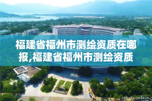 福建省福州市測繪資質在哪報,福建省福州市測繪資質在哪報名考試