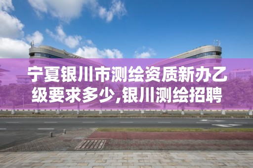 寧夏銀川市測繪資質新辦乙級要求多少,銀川測繪招聘。