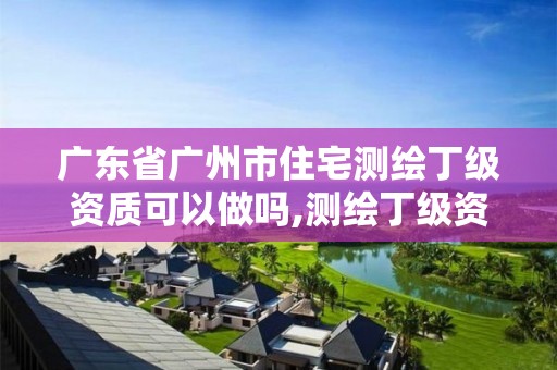 廣東省廣州市住宅測繪丁級資質(zhì)可以做嗎,測繪丁級資質(zhì)全套申請文件。