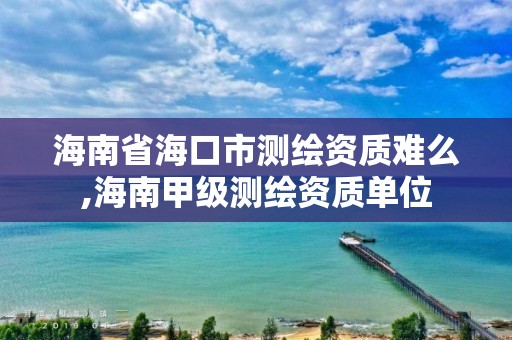 海南省海口市測繪資質(zhì)難么,海南甲級測繪資質(zhì)單位