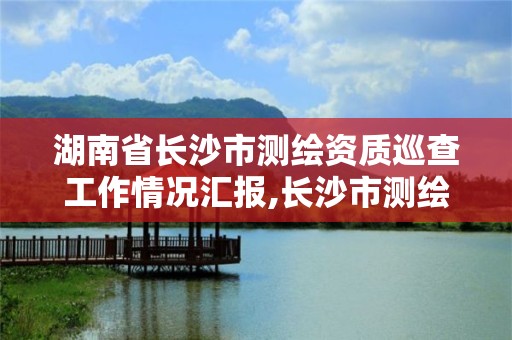 湖南省長沙市測繪資質巡查工作情況匯報,長沙市測繪資質單位名單。