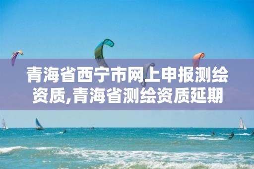 青海省西寧市網上申報測繪資質,青海省測繪資質延期公告