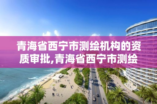 青海省西寧市測繪機構的資質審批,青海省西寧市測繪機構的資質審批公示