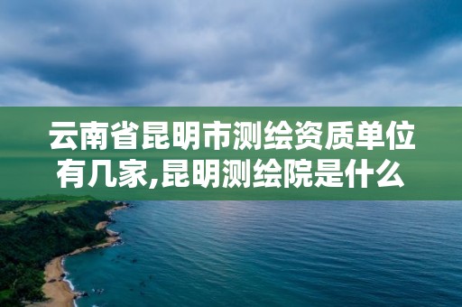 云南省昆明市測繪資質(zhì)單位有幾家,昆明測繪院是什么單位。