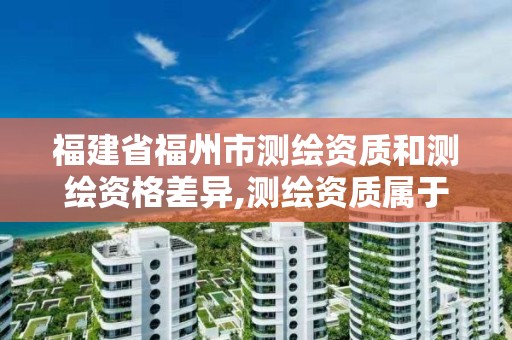 福建省福州市測繪資質(zhì)和測繪資格差異,測繪資質(zhì)屬于工程資質(zhì)嗎