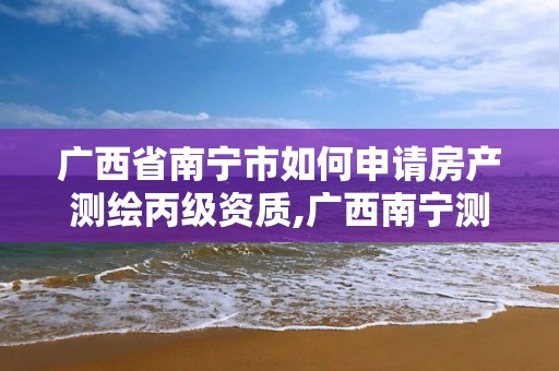 廣西省南寧市如何申請房產測繪丙級資質,廣西南寧測繪局網址