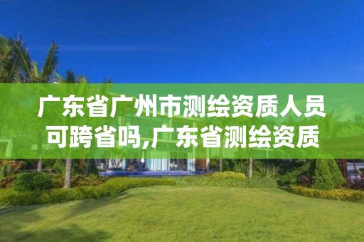 廣東省廣州市測繪資質(zhì)人員可跨省嗎,廣東省測繪資質(zhì)管理系統(tǒng)。