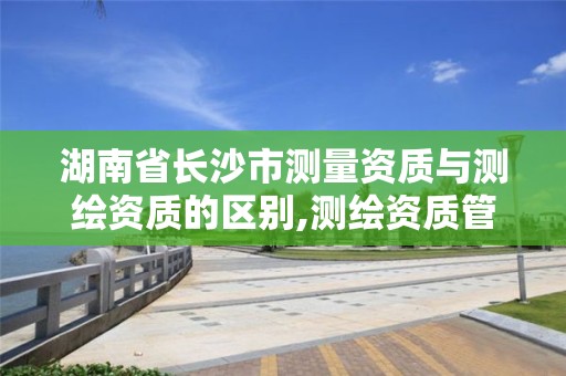 湖南省長沙市測量資質與測繪資質的區別,測繪資質管理平臺