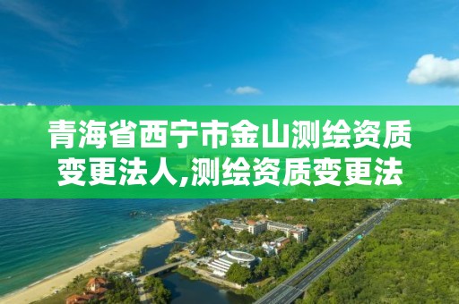 青海省西寧市金山測繪資質變更法人,測繪資質變更法人流程