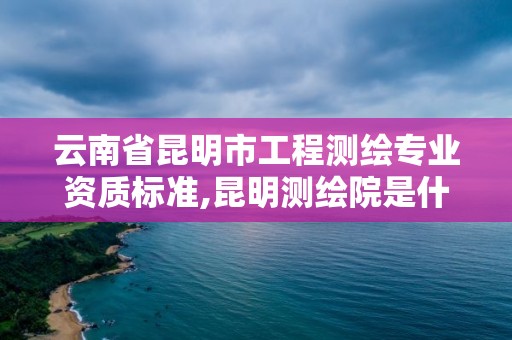 云南省昆明市工程測繪專業資質標準,昆明測繪院是什么單位