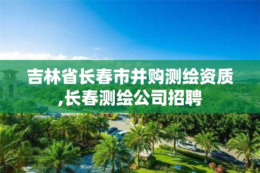 吉林省長春市并購測繪資質,長春測繪公司招聘