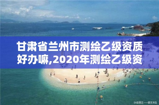 甘肅省蘭州市測繪乙級資質好辦嘛,2020年測繪乙級資質申報條件