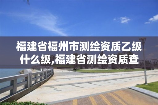 福建省福州市測繪資質乙級什么級,福建省測繪資質查詢