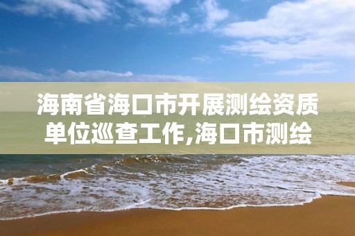 海南省海口市開展測繪資質單位巡查工作,海口市測繪公司。