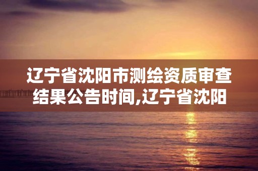 遼寧省沈陽市測繪資質審查結果公告時間,遼寧省沈陽市測繪資質審查結果公告時間是多少。