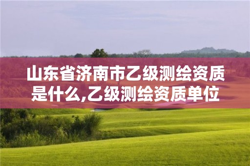 山東省濟南市乙級測繪資質是什么,乙級測繪資質單位名錄