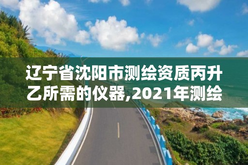 遼寧省沈陽市測繪資質丙升乙所需的儀器,2021年測繪丙級資質申報條件。